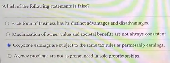 Which of the following statements is false?
Each form of business has its distinct advantages and disadvantages.
Maximization of owner value and societal benefits are not always consistent.
Corporate earnings are subject to the same tax rules as partnership earnings.
Agency problems are not as pronounced in sole proprietorships.