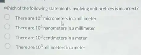 Which of the following statements involving unit prefixes is incorrect?
There are 10^3 micrometers in a millimeter
There are 10^6 nanometers in a millimeter
There are 10^3 centimeters in a meter
There are 10^3 millimeters in a meter