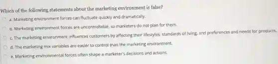 Which of the following statements about the marketing environment is false?
a. Marketing environment forces can fluctuate quickly and dramatically.
b. Marketing environment forces are uncontrollable, so marketers do not plan for them.
c. The marketing environment influences customers by affecting their lifestyles, standards of living, and preferences and needs for products.
d. The marketing mix variables are easier to control than the marketing environment.
e. Marketing environmental forces often shape a marketer's decisions and actions.