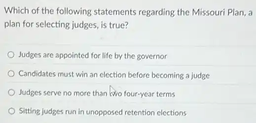 Which of the following statements regarding the Missouri Plan, a
plan for selecting judges is true?
Judges are appointed for life by the governor
Candidates must win an election before becoming a judge
Judges serve no more than lwo four-year terms
Sitting judges run in unopposed retention elections