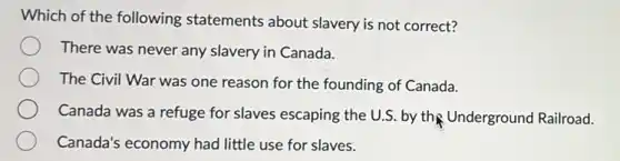Which of the following statements about slavery is not correct?
There was never any slavery in Canada.
The Civil War was one reason for the founding of Canada.
Canada was a refuge for slaves escaping the U.S. by the Underground Railroad.
Canada's economy had little use for slaves.