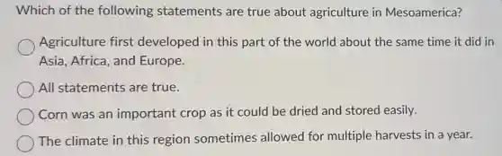 Which of the following statements are true about agriculture in Mesoamerica?
Agriculture first developed in this part of the world about the same time it did in
Asia, Africa, and Europe.
All statements are true.
Corn was an important crop as it could be dried and stored easily.
The climate in this region sometimes allowed for multiple harvests in a year.