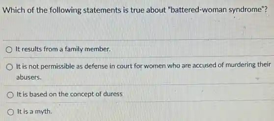Which of the following statements is true about "battered-woman syndrome"?
It results from a family member.
It is not permissible as defense in court for women who are accused of murdering their
abusers.
It is based on the concept of duress
It is a myth.