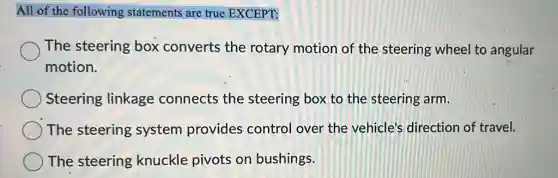 All of the following statements are true EXCEPT:
The steering box converts the rotary motion of the steering wheel to angular
motion.
Steering linkage connects the steering box to the steering arm.
The steering system provides control over the vehicle's direction of travel.
The steering knuckle pivots on bushings.