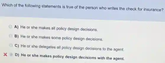Which of the following statements is true of the person who writes the check for insurance?
A) He or she makes all policy design decisions.
B) He or she makes some policy design decisions.
C) He or she delegates all policy design decisions to the agent.
D) He or she makes policy design decisions with the agent.