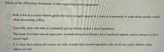 Which of the following statements is true regarding moral arguments?
Both sides in a moral debate generally have enough support in a state or community to make them equally useful
when discussing policy.
Typically, only one side in a morality policy debate makes a moral argument.
The most dominant moral arguments in American policy debates have statistical support and are steeped in fact-
based logic.
It is clear that certain advocates are able to make their moral arguments relevant in any policy debate while
others are not.