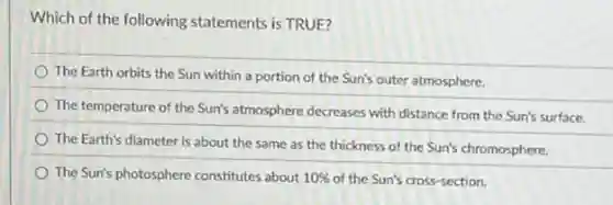 Which of the following statements is TRUE?
The Earth orbits the Sun within a portion of the Sun's outer atmosphere.
The temperature of the Sun's atmosphere decreases with distance from the Sun's surface.
The Earth's diameter is about the same as the thickness of the Sun's chromosphere.
The Sun's photosphere constitutes about 10% of the Sun's cross-section.