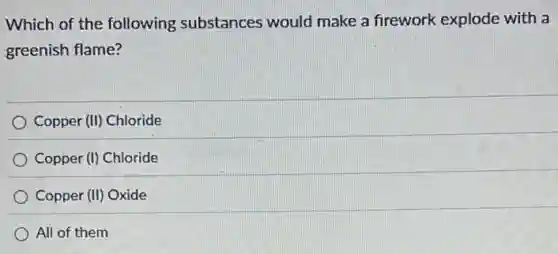 Which of the following substances would make a firework explode with a
greenish flame?
Copper (II) Chloride
Copper (I) Chloride
Copper (II) Oxide
All of them