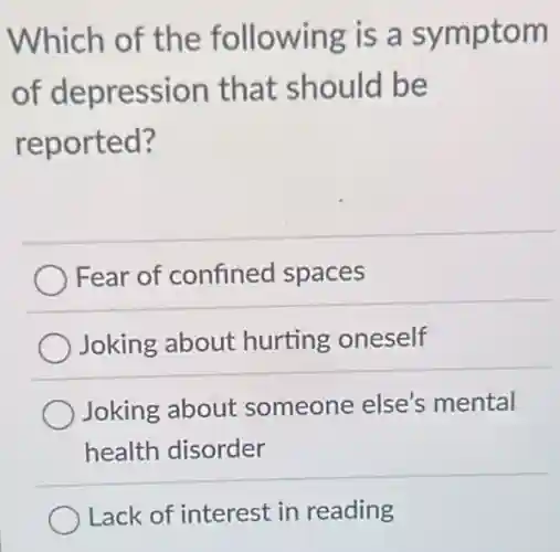 Which of the following is a symptom
of depression that should be
reported?
Fear of confined spaces
Joking about hurting oneself
Joking about someone else's mental
health disorder
Lack of interest in reading