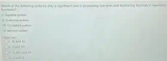 Which of the following systems play a significant role in processing nutrients and facilitating the body's regulation
functions?
I. Digestive system
II. Endocrine system
III. Circulatory system
IV. Nervous system
Select one:
a. II and IV
b. I and III
c. I, III, and IV
d. I and II