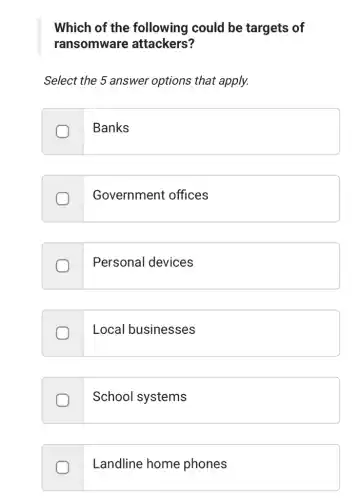 Which of the following could be targets of
ransomware attackers
Select the 5 answer options that apply.
Banks
Government offices
Personal devices
Local businesses
School systems
Landline home phones