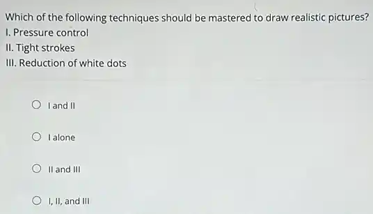 Which of the following techniques should be mastered to draw realistic pictures?
I. Pressure control
II. Tight strokes
III. Reduction of white dots
land II
I alone
II and III
I, II, and III