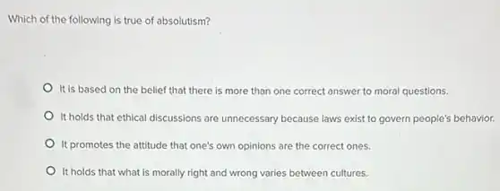 Which of the following is true of absolutism?
It is based on the belief that there is more than one correct answer to moral questions.
It holds that ethical discussions are unnecessary because laws exist to govern people's behavior.
It promotes the attitude that one's own opinions are the correct ones.
It holds that what is morally right and wrong varies between cultures.