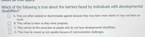 Which of the following is true about the barriers faced by individuals with developmental
disabilities?
A. They are often isolated or discriminated against because they may learn more slowly or may not learn as
much.
B. They refuse to learn so they never progress.
C. They cannot do the same jobs as people who do not have developmental disabilities.
D. They may be viewed as not capable because of communication challenges.