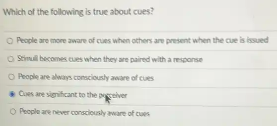 Which of the following is true about cues?
People are more aware of cues when others are present when the cue is issued
Stimuli becomes cues when they are paired with a response
People are always consciously aware of cues
Cues are significant to the perceiver
People are never consciously aware of cues