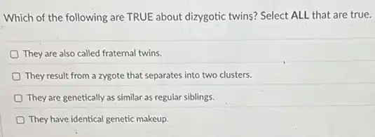Which of the following are TRUE about dizygotic twins? Select ALL that are true.
They are also called fraternal twins.
They result from a zygote that separates into two clusters.
They are genetically as similar as regular siblings.
They have identical genetic makeup.