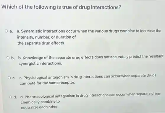 Which of the following is true of drug interactions?
a. a. Synergistic interactions occur when the various drugs combine to increase the
intensity, number, or duration of
the separate drug effects.
b. b. Knowledge of the separate drug effects does not accurately predict the resultant
synergistic interactions.
c. c. Physiological antagonism in drug interactions can occur when separate drugs
compete for the same receptor.
d. d. Pharmacological antagonism in drug interactions can occur when separate drugs
chemically combine to
neutralize each other.