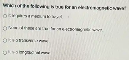 Which of the following is true for an electromagnetic wave?
It requires a medium to travel.
None of these are true for an electromagnetic wave.
It is a transverse wave.
It is a longitudinal wave