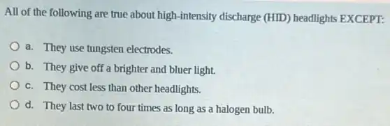 All of the following are true about high -intensity discharge (HID)headlights EXCEPT:
a. They use tungsten electrodes.
b. They give off a brighter and bluer light.
c. They cost less than other headlights.
d. They last two to four times as long as a halogen bulb.