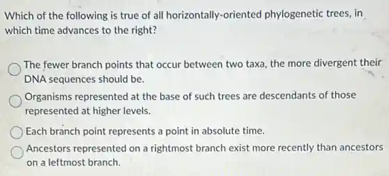 Which of the following is true of all horizontally-oriented phylogenetic trees, in
which time advances to the right?
The fewer branch points that occur between two taxa, the more divergent their
DNA sequences should be.
Organisms represented at the base of such trees are descendants of those
represented at higher levels.
Each branch point represents a point in absolute time.
Ancestors represented on a rightmost branch exist more recently than ancestors
on a leftmost branch.