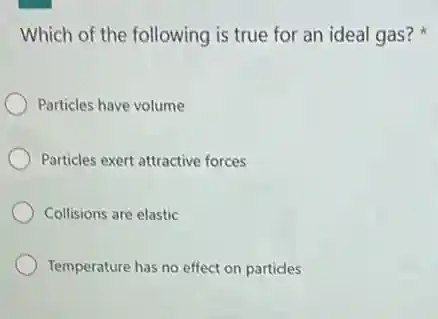 Which of the following is true for an ideal gas?
Particles have volume
Particles exert attractive forces
Collisions are elastic
Temperature has no effect on particles