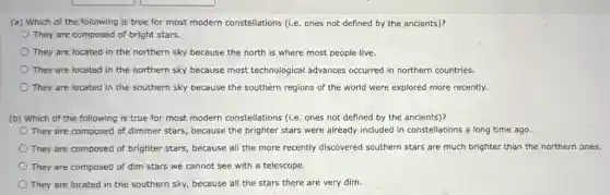 (a) Which of the following is true for most modern constellations (Le ones not defined by the ancients)?
They are composed of bright stars.
They are located in the northern sky because the north is where most people live.
They are located in the northern sky because most technological advances occurred in northern countries.
They are located in the southern sky because the southern regions of the world were explored more recently.
(b) Which of the following is true for most modern constellations (Le ones not defined by the ancients)?
They are composed of dimmer stars, because the brighter stars were already included in constellations a long time ago.
They are composed of brighter stars, because all the more recently discovered southern stars are much brighter than the northern ones.
They are composed of dim stars we cannot see with a telescope.
They are located in the southern sky, because all the stars there are very dim.