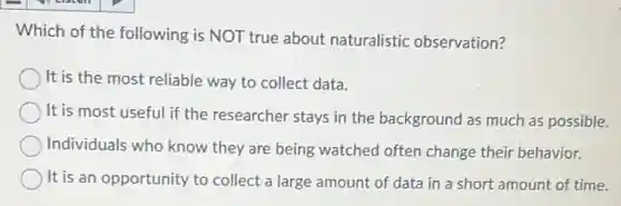 Which of the following is NOT true about naturalistic observation?
It is the most reliable way to collect data.
It is most useful if the researcher stays in the background as much as possible.
Individuals who know they are being watched often change their behavior.
It is an opportunity to collect a large amount of data in a short amount of time.