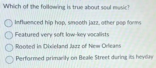 Which of the following is true about soul music?
Influenced hip hop , smooth jazz, other pop forms
Featured very soft low-key vocalists
Rooted in Dixieland Jazz of New Orleans
Performed primarily on Beale Street during its heyday
