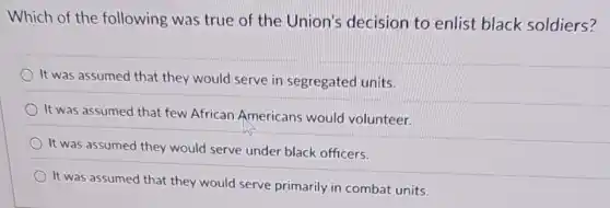 Which of the following was true of the Union's decision to enlist black soldiers?
) It was assumed that they would serve in segregated units.
It was assumed that few African Americans would volunteer.
It was assumed they would serve under black officers.
It was assumed that they would serve primarily in combat units.
