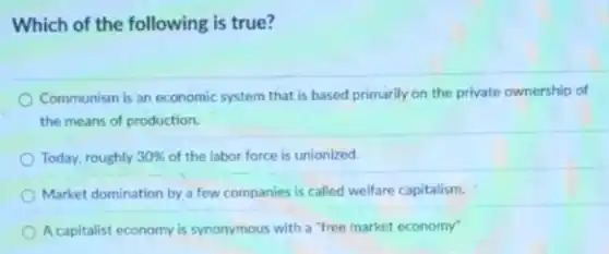 Which of the following is true?
Communism is an economic system that is based primarily on the private ownership of
the means of production.
Today, roughly 30%  of the labor force is unionized.
Market domination by a few companies is called welfare capitalism.
A capitalist economy is synonymous with a "free market economy"