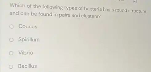 Which of the following types of bacteria has a round structure
and can be found in pairs and clusters?
Coccus
Spirillum
Vibrio
Bacillus