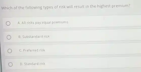 Which of the following types of risk will result in the highest premium?
A. All risks pay equal premiums
B. Substandard risk
C. Preferred risk
D. Standard risk