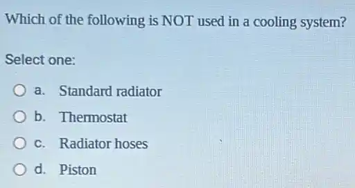 Which of the following is NOT used in a cooling system?
Select one:
a. Standard radiator
b. Thermostat
c. Radiator hoses
d. Piston