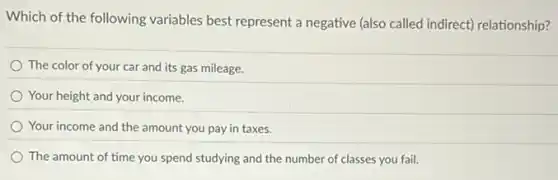 Which of the following variables best represent a negative (also called indirect)relationship?
The color of your car and its gas mileage.
Your height and your income.
Your income and the amount you pay in taxes.
The amount of time you spend studying and the number of classes you fail.