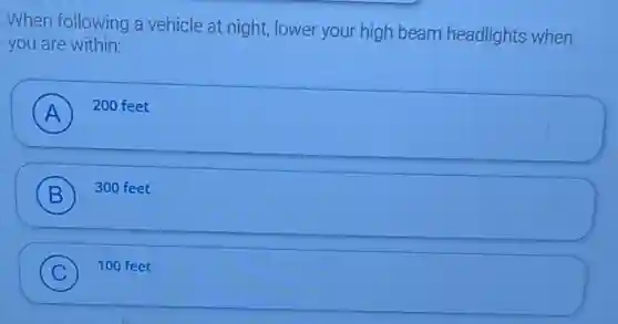 When following a vehicle at night, lower your high beam headlights when
you are within:
A
200 feet
B ) 300 feet
C ) 100 feet