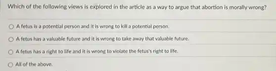 Which of the following views is explored in the article as a way to argue that abortion is morally wrong?
A fetus is a potential person and it is wrong to kill a potential person.
A fetus has a valuable future and it is wrong to take away that valuable future.
A fetus has a right to life and it is wrong to violate the fetus's right to life.
All of the above.