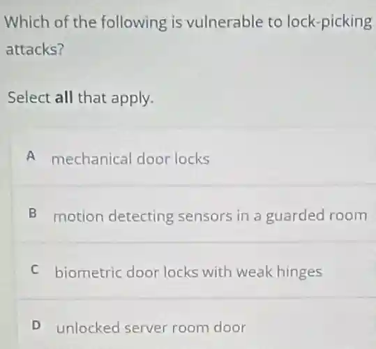 Which of the following is vulnerable to lock -picking
attacks?
Select all that apply.
A mechanical door locks
B motion detecting sensors in a guarded room
C biometric door locks with weak hinges
D unlocked server room door