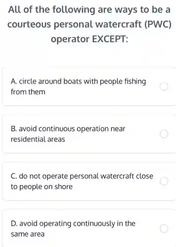 All of the following are ways to be a
courteous personal watercraft : (PWC)
operator EXCEPT:
A. circle around boats with people fishing
from them
B. avoid continuous operation near
residential areas
C. do not operate personal watercraft close
to people on shore
D. avoid operating continuously in the
same area
