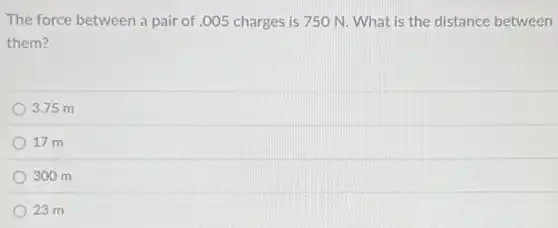 The force between a pair of .005 charges is 750 N. What is the distance between
them?
3.75 m
17 m
300 m
23 m