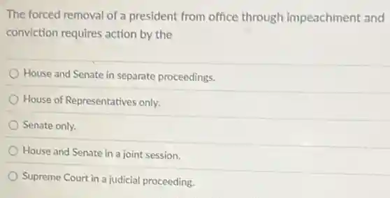 The forced removal of a president from office through impeachment and
conviction requires action by the
House and Senate in separate proceedings.
House of Representatives only.
Senate only.
House and Senate in a joint session.
Supreme Court in a judicial proceeding.