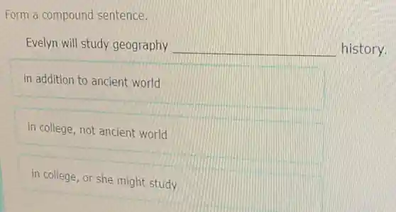 Form a compound sentence.
Evelyn will study geography __ history.
in addition to ancient world
in college, not ancient world
in college, or she might study