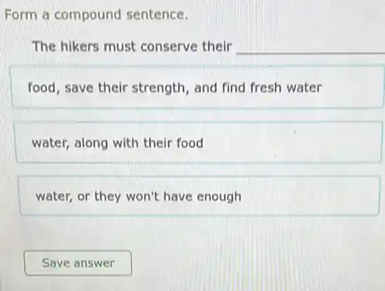 Form a compound sentence.
The hikers must conserve their __
food, save their strength , and find fresh water
water, along with their food
water, or they won't have enough