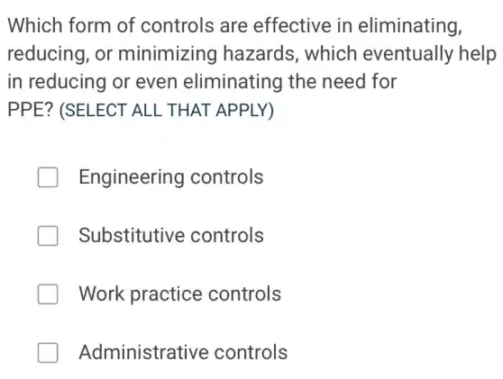 Which form of controls are effective in eliminating,
reducing, or minimizing hazards, which eventually help
in reducing or even eliminating the need for
PPE? (SELECT ALL THAT APPLY)
Engineering controls
Substitutive controls
Work practice controls
Administrative controls