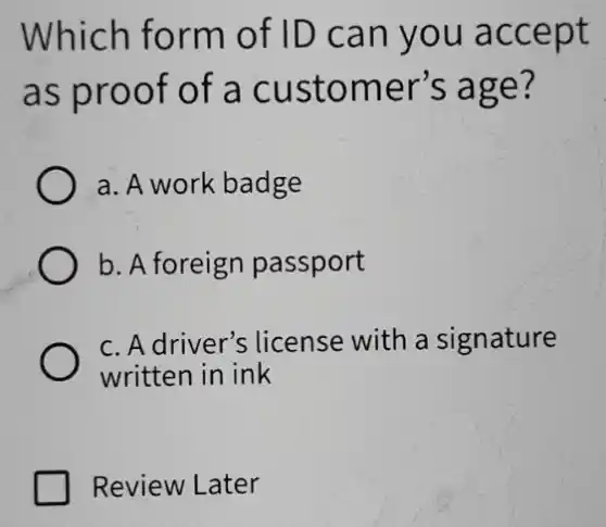 Which form of ID can you accept
as proof of a customer's age?
a. A work badge
b. A foreign passport
c. A driver's ; license with a signature
written in ink
Review Later