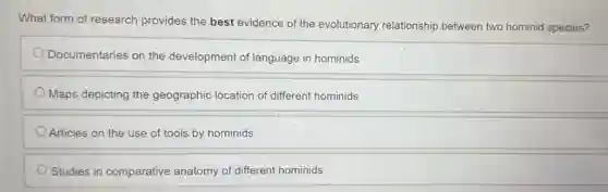 What form of research provides the best evidence of the evolutionary relationship between two hominid species?
Documentaries on the development of language in hominids
Maps depicting the geographic location of different hominids
Articles on the use of tools by hominids
Studies in comparative anatomy of different hominids