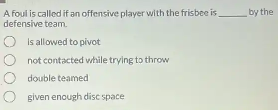 A foul is called if an offensive player with the frisbee is __ by the
defensive team.
is allowed to pivot
not contacted while trying to throw
double teamed
given enough disc space