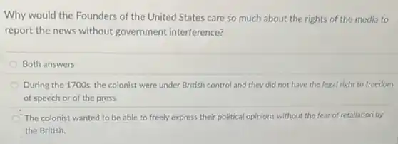 Why would the Founders of the United States care so much about the rights of the media to
report the news without government interference?
Both answers
During the 1700s, the colonist were under British control and they did not have the legal right to freedom
of speech or of the press.
The colonist wanted to be able to freely express their political opinions without the fear of retaliation by
the British.