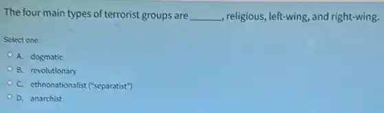 The four main types of terrorist groups are __ , religious, left-wing, and right-wing.
Select one:
A. dogmatic
B. revolutionary
C. ethnonationalist ("separatist"
D. anarchist