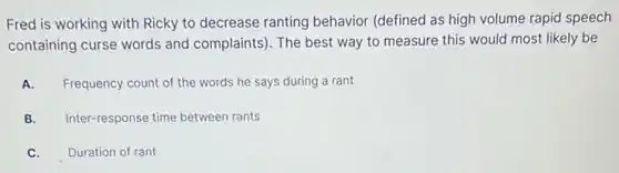 Fred is working with Ricky to decrease ranting behavior (defined as high volume rapid speech
containing curse words and complaints). The best way to measure this would most likely be
A. Frequency count of the words he says during a rant
B. Inter-response time between rants
C. Duration of rant