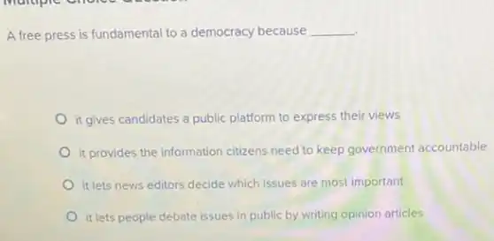 A free press is fundamental to a democracy because __
it gives candidates a public platform to express their views
it provides the information citizens need to keep government accountable
it lets news editors decide which issues are most important
it lets people debate issues in public by writing opinion articles